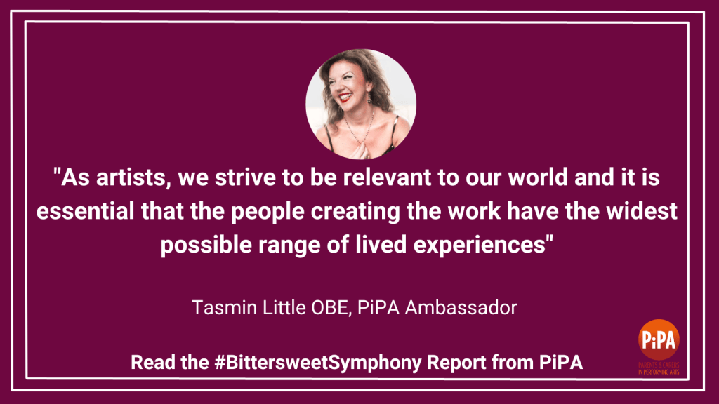 A graphic that says: " As artists, we strive to be relevant to our world, and it is essential that the people creating the work have the widest possible range of lived experiences." Tasmin Little OBE, PiPA Ambassador. Read the #BittersweetSymphony Report from PiPA. 
